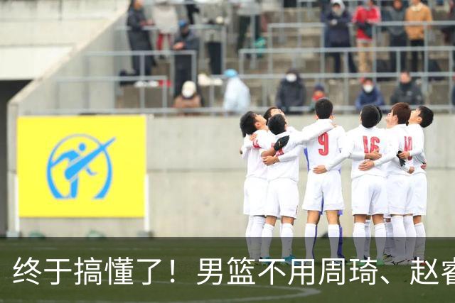 终于搞懂了！男篮不用周琦、赵睿、张镇麟、胡明轩，原因就这几点